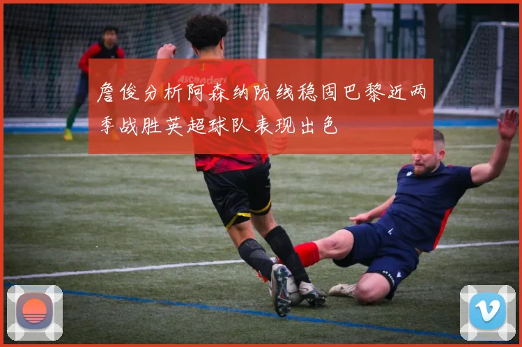 詹俊分析阿森纳防线稳固巴黎近两季战胜英超球队表现出色