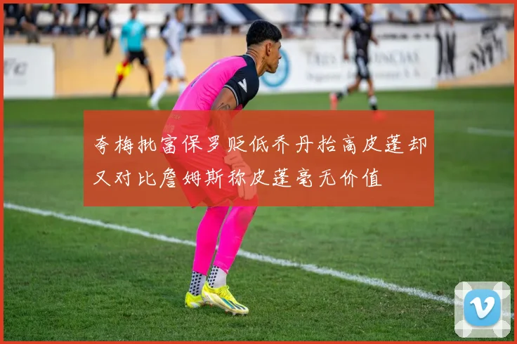 夸梅批富保罗贬低乔丹抬高皮蓬却又对比詹姆斯称皮蓬毫无价值