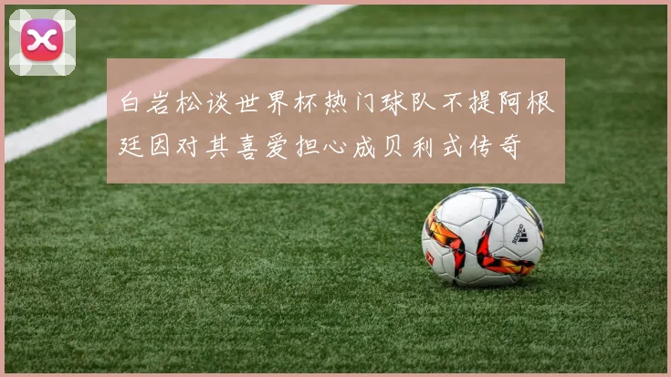 白岩松谈世界杯热门球队不提阿根廷因对其喜爱担心成贝利式传奇