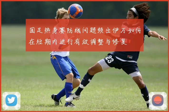 国足热身赛防线问题频出伊万如何在短期内进行有效调整与修复